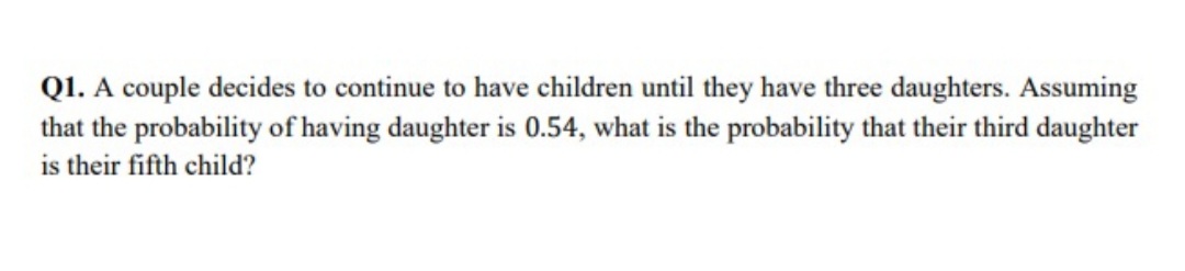 QI. A couple decides to continue to have children until they have three daughters. Assuming
that the probability of having daughter is 0.54, what is the probability that their third daughter
is their fifth child?
