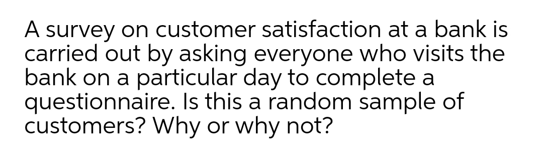 A survey on customer satisfaction at a bank is
carried out by asking everyone who visits the
bank on a particular day to complete a
questionnaire. Is this a random sample of
customers? Why or why not?
