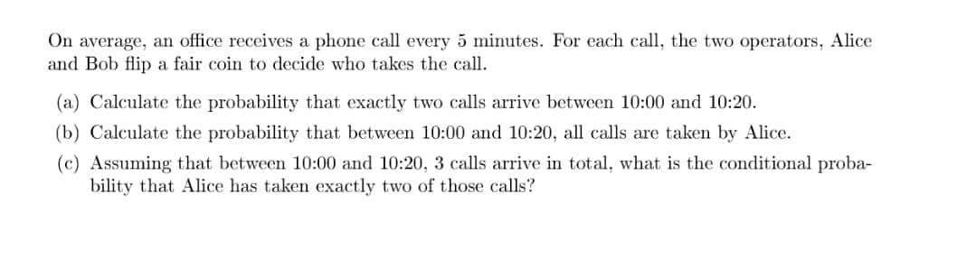 On average, an office receives a phone call every 5 minutes. For each call, the two operators, Alice
and Bob flip a fair coin to decide who takes the call.
(a) Calculate the probability that exactly two calls arrive between 10:00 and 10:20.
(b) Calculate the probability that between 10:00 and 10:20, all calls are taken by Alice.
(c) Assuming that between 10:00 and 10:20, 3 calls arrive in total, what is the conditional proba-
bility that Alice has taken exactly two of those calls?
