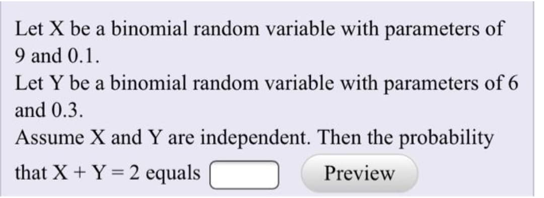 Let X be a binomial random variable with parameters of
9 and 0.1.
Let Y be a binomial random variable with parameters of 6
and 0.3.
Assume X and Y are independent. Then the probability
that X + Y = 2 equals
Preview
