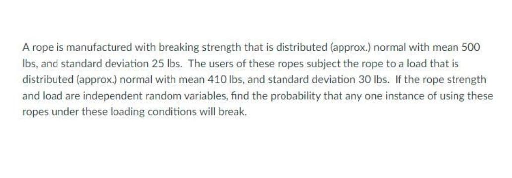 A rope is manufactured with breaking strength that is distributed (approx.) normal with mean 500
Ibs, and standard deviation 25 lbs. The users of these ropes subject the rope to a load that is
distributed (approx.) normal with mean 410 lbs, and standard deviation 30 lbs. If the rope strength
and load are independent random variables, find the probability that any one instance of using these
ropes under these loading conditions will break.
