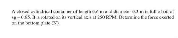 A closed cylindrical container of length 0.6 m and diameter 0.3 m is full of oil of
sg = 0.85. It is rotated on its vertical axis at 250 RPM. Determine the force exerted
on the bottom plate (N).
