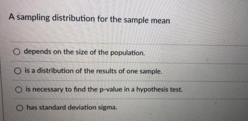 A sampling distribution for the sample mean
depends on the size of the population.
O is a distribution of the results of one sample.
O is necessary to find the p-value in a hypothesis test.
O has standard deviation sigma.
