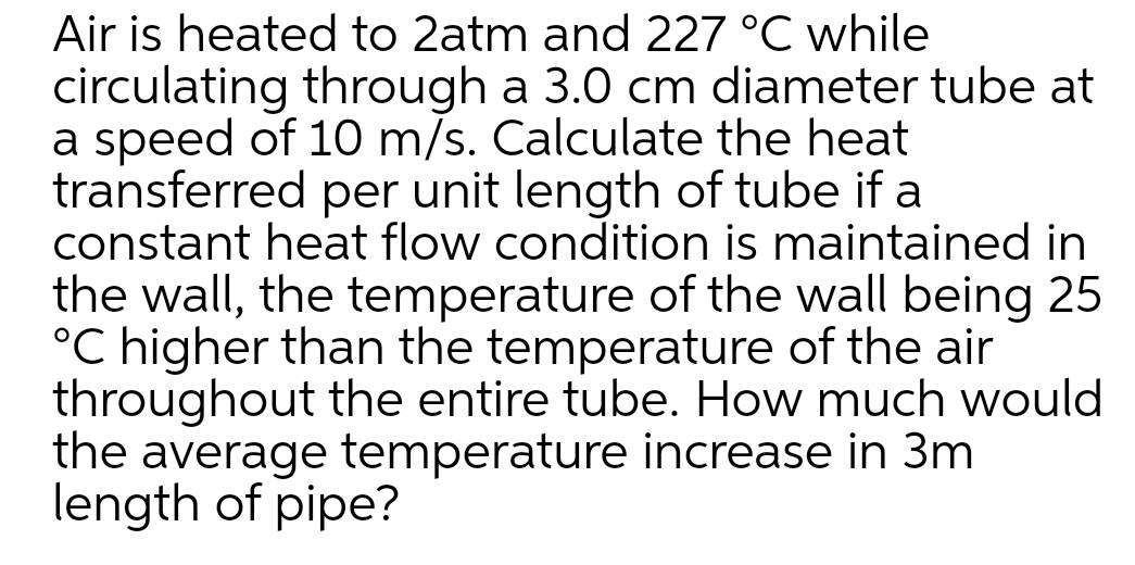 Air is heated to 2atm and 227 °C while
circulating through a 3.0 cm diameter tube at
a speed of 10 m/s. Calculate the heat
transferred per unit length of tube if a
constant heat flow condition is maintained in
the wall, the temperature of the wall being 25
°C higher than the temperature of the air
throughout the entire tube. How much would
the average temperature increase in 3m
length of pipe?
