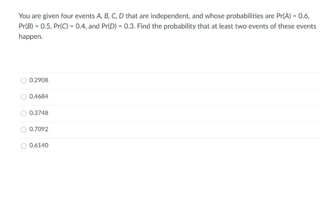 You are given four events A, B, C, D that are independent, and whose probabilities are Pr(A) = 0.6,
Pr(B) = 0.5, Pr(C) = 0.4, and Pr(D) = 0.3. Find the probability that at least two events of these events
happen.
O 0.2908
O 0.4684
O 0.3748
O 0.7092
O 0.6140

