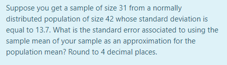 Suppose you get a sample of size 31 from a normally
distributed population of size 42 whose standard deviation is
equal to 13.7. What is the standard error associated to using the
sample mean of your sample as an approximation for the
population mean? Round to 4 decimal places.

