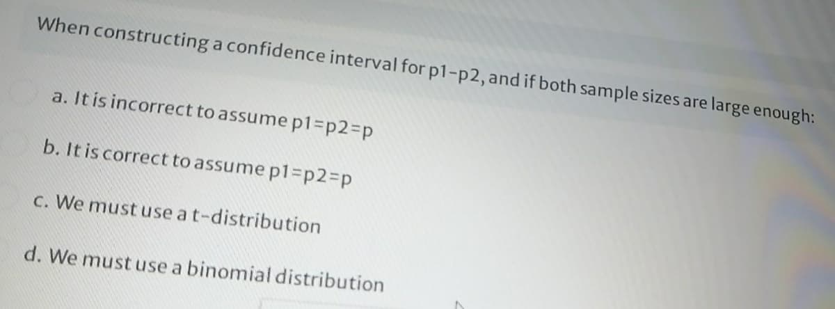 When constructing a confidence interval for p1-p2, and if both sample sizes are large enough:
a. It is incorrect to assume p1%3DP2%3Dp
b. It is correct to assume p13p2%3Dp
C. We must use at-distribution
d. We must use a binomial distribution
