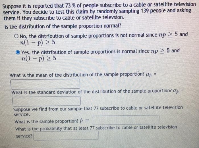 Suppose it is reported that 73 % of people subscribe to a cable or satellite television
service. You decide to test this claim by randomly sampling 139 people and asking
them if they subscribe to cable or satellite televsion.
Is the distribution of the sample proportion normal?
O No, the distribution of sample proportions is not normal since np 2 5 and
n(1 - p) 2 5
Yes, the distribution of sample proportions is normal since np 5 and
n(1 - p) 2 5
What is the mean of the distribution of the sample proportion? H
%3!
What is the standard deviation of the distribution of the sample proportion? o, =
%3D
Suppose we find from our sample that 77 subscribe to cable or satellite television
service.
What is the sample proportion?P
%3D
What is the probability that at least 77 subscribe to cable or satellíte television
service?
