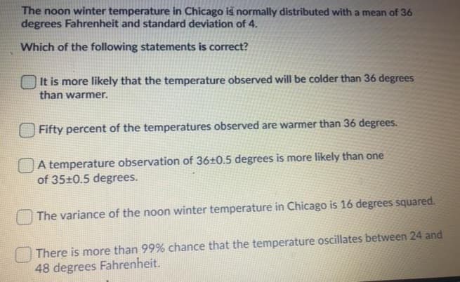 The noon winter temperature in Chicago is normally distributed with a mean of 36
degrees Fahrenheit and standard deviation of 4.
Which of the following statements is correct?
It is more likely that the temperature observed will be colder than 36 degrees
than warmer.
Fifty percent of the temperatures observed are warmer than 36 degrees.
A temperature observation of 36±0.5 degrees is more likely than one
of 35±0.5 degrees.
The variance of the noon winter temperature in Chicago is 16 degrees squared.
There is more than 99% chance that the temperature oscillates between 24 and
48 degrees Fahrenheit.
