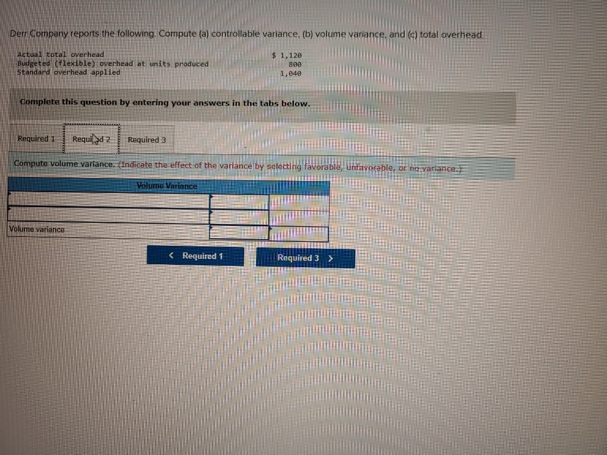 Derr Company reports the following. Compute (a) controllable variance, (b) volume variance, and (c) total overhead.
Actual total overhead
Budgeted (flexible) overhead at units produced
Standard overhead applied
$ 1,120
800
1,040
Complete this question by entering your answers in the tabs below.
Required 1
Requi >d 2
Required 3
Compute volume variance. (Indicate the effect of the variance by selecting favorable, unfavorable, or no variance.
Volume Variance
Volume variance
< Required 1
Required 3 >
