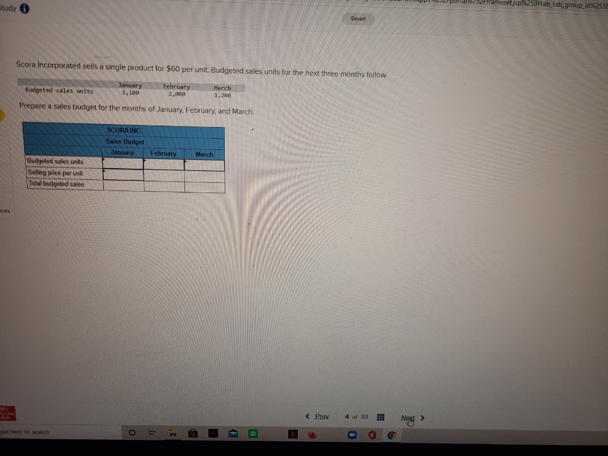 alo252Fframeset.jsp%253Ftab_tab_group_id%253
Study
Saved
Scora Incorporated sells a single product for $60 per unit. Budgeted sales units for the next three months follow.
January
1, 100
February
March
Budgeted sales units
2,000
1, 200
Prepare a sales budget for the months of January, February, and March.
SCORA INC.
Sales Budget
January
February
March
Budgeted sales units
Selling price per unit
Total budgeted sales
nces
Mc
Graw
< Prev
4 of 30
Next >
ype here to search
