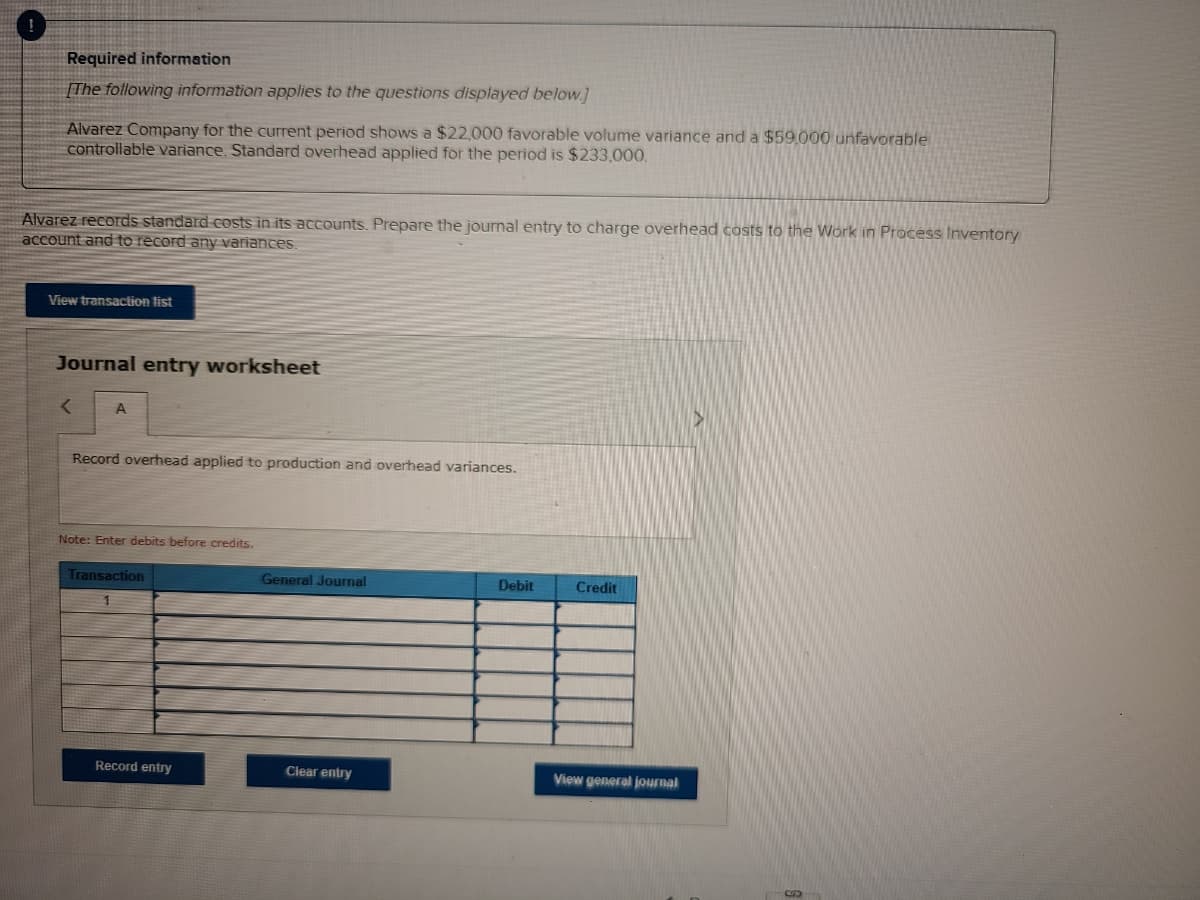 Required information
[The following information applies to the questions dispiayed below]
Alvarez Company for the current period shows a $22,000 favorable volume variance and a $59.000 unfavorable
controllable variance. Standard overhead applied for the period is $233,000.
Alvarez records standard costs in its accounts. Prepare the journal entry to charge overhead costs to the Work in Process Inventory
account and to record any variances.
View transaction list
Journal entry worksheet
A
Record overhead applied to production and overhead variances.
Note: Enter debits before credits.
Transaction
General Journal
Debit
Credit
1
Record entry
Clear entry
View general journal
