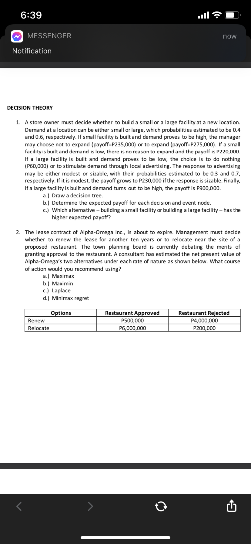 6:39
MESSENGER
now
Notification
DECISION THEORY
1. A store owner must decide whether to build a small or a large facility at a new location.
Demand at a location can be either small or large, which probabilities estimated to be 0.4
and 0.6, respectively. If small facility is built and demand proves to be high, the manager
may choose not to expand (payoff=P235,000) or to expand (payoff=P275,000). If a small
facility is builtand demand is low, there is no reason to expand and the payoff is P220,000.
If a large facility is built and demand proves to be low, the choice is to do nothing
(P60,000) or to stimulate demand through local advertising. The response to advertising
may be either modest or sizable, with their probabilities estimated to be 0.3 and 0.7,
respectively. If it is modest, the payoff grows to P230,000 if the response is sizable. Finally,
if a large facility is built and demand turns out to be high, the payoff is P900,000.
a.) Draw a decision tree.
b.) Determine the expected payoff for each decision and event node.
c.) Which alternative – building a small facility or building a large facility – has the
higher expected payoff?
2. The lease contract of Alpha-Omega Inc., is about to expire. Management must decide
whether to renew the lease for another ten years or to relocate near the site of a
proposed restaurant. The town planning board is currently debating the merits of
granting approval to the restaurant. A consultant has estimated the net present value of
Alpha-Omega's two alternatives under each rate of nature as shown below. What course
of action would you recommend using?
а.) Мaximax
b.) Мaximin
c.) Laplace
d.) Minimax regret
Options
Restaurant Approved
Restaurant Rejected
Renew
P500,000
P4,000,000
P200,000
Relocate
P6,000,000
