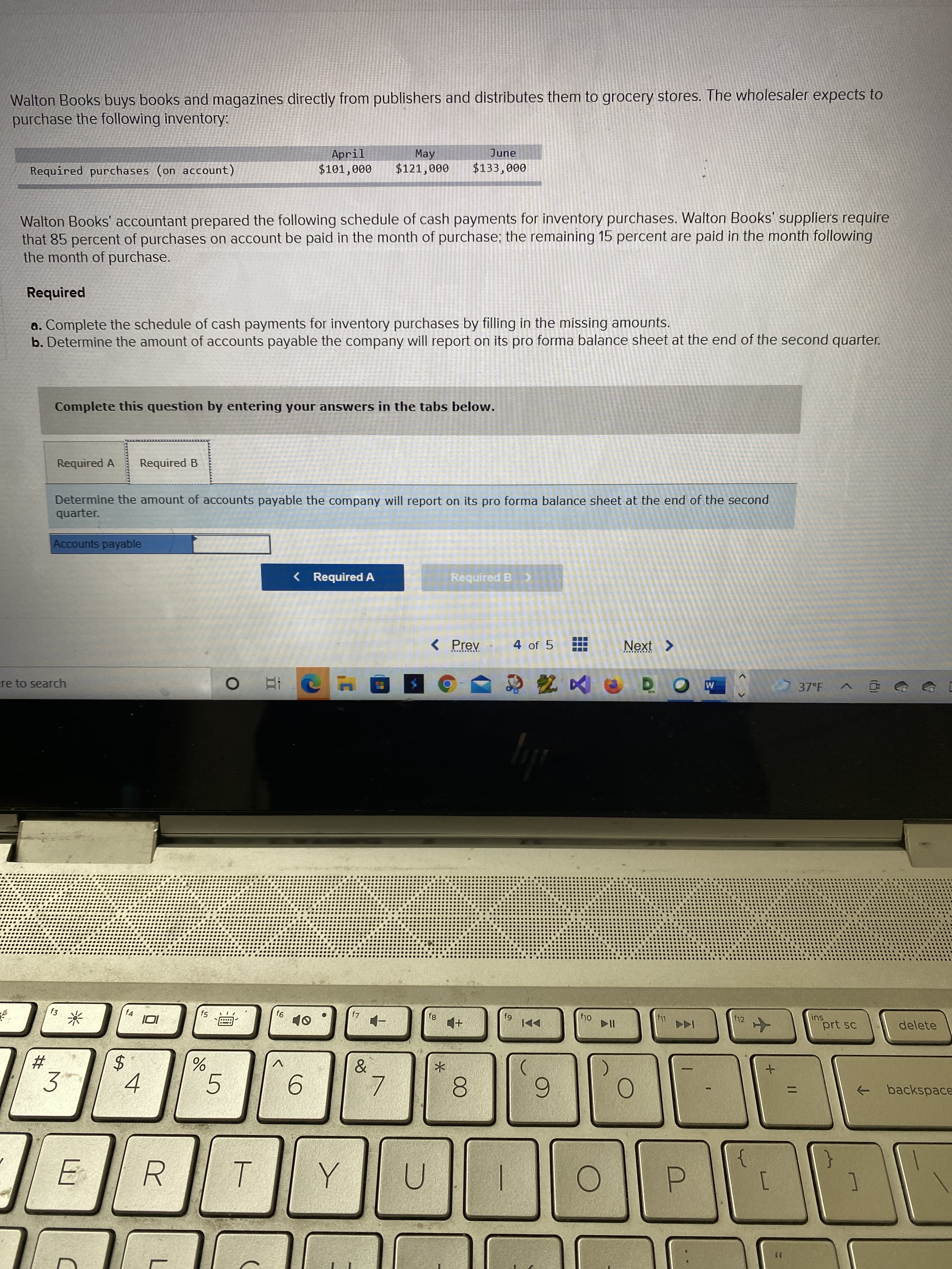 ...
%24
林
Walton Books buys books and magazines directly from publishers and distributes them to grocery stores. The wholesaler expects to
purchase the following inventory:
April
$101,000
June
May
$121,000
Required purchases (on account)
000'EE$
Walton Books' accountant prepared the following schedule of cash payments for inventory purchases. Walton Books' suppliers require
that 85 percent of purchases on account be paid in the month of purchase; the remaining 15 percent are paid in the month following
the month of purchase.
Required
a. Complete the schedule of cash payments for inventory purchases by filling in the missing amounts.
b. Determine the amount of accounts payable the company will report on its pro forma balance sheet at the end of the second quarter.
Complete this question by entering your answers in the tabs below.
Required A
Required B
Determine the amount of accounts payable the company will report on its pro forma balance sheet at the end of the second
quarter.
Accounts payable
< Required A
Required B >
< Prev
4 of 5
Next >
区e
ere to search
37°F
O
f4
f12
ins
81
64
OlJ
prt sc
delete
米
+
V
3'
-
backspace
->
5.
6.
8.
6
R.
1
