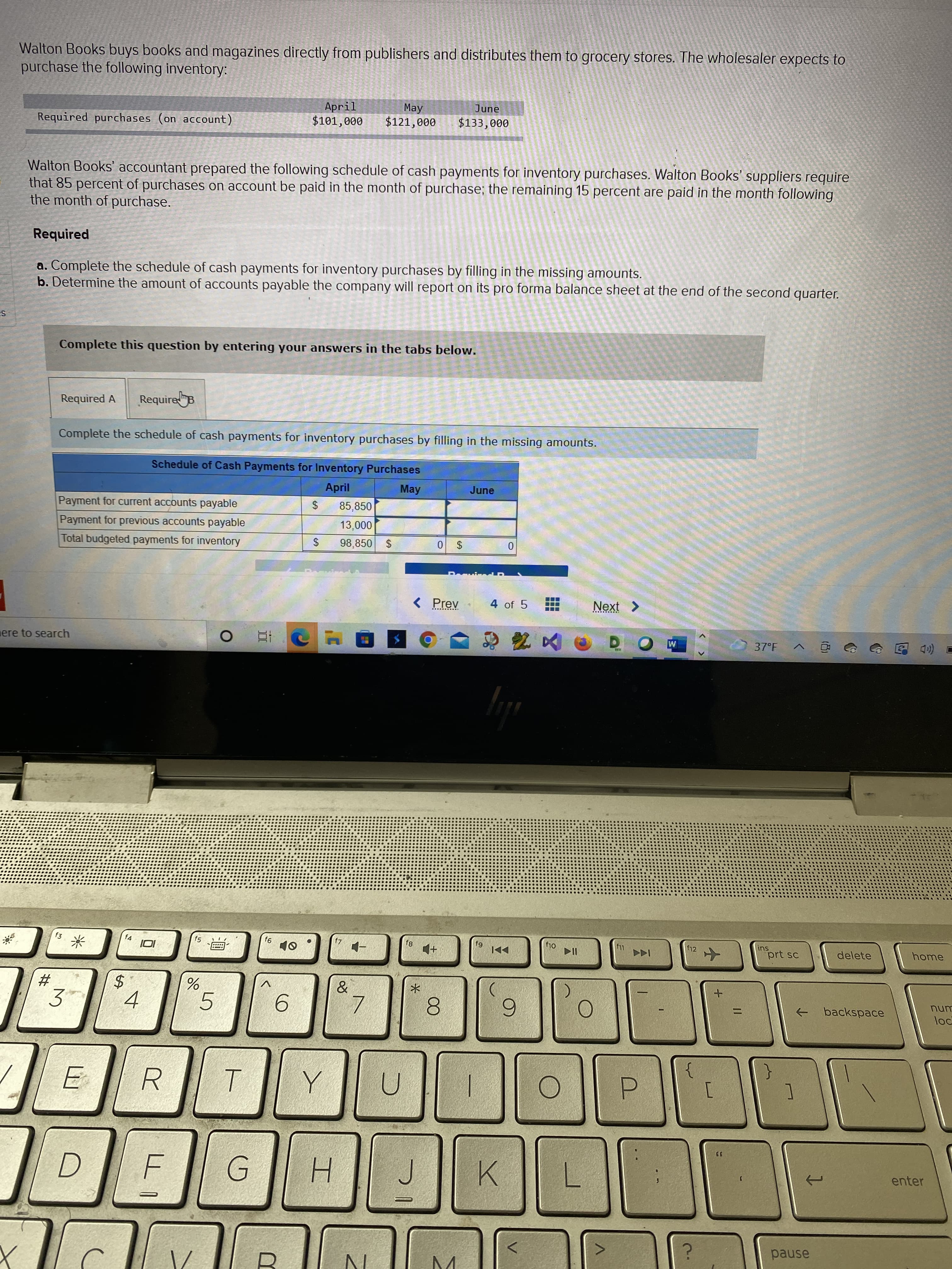 %24
%24
%24
%23
Walton Books buys books and magazines directly from publishers and distributes them to grocery stores. The wholesaler expects to
purchase the following inventory:
June
April
$101,000
May
$121,000
Required purchases (on account)
000'EE
Walton Books' accountant prepared the following schedule of cash payments for inventory purchases. Walton Books' suppliers require
that 85 percent of purchases on account be paid in the month of purchase; the remaining 15 percent are paid in the month following
the month of purchase.
Required
a. Complete the schedule of cash payments for inventory purchases by filling in the missing amounts.
b. Determine the amount of accounts payable the company will report on its pro forma balance sheet at the end of the second quarter.
Complete this question by entering your answers in the tabs below.
Required A
RequireB
Complete the schedule of cash payments for inventory purchases by filling in the missing amounts.
Schedule of Cash Payments for Inventory Purchases
April
May
June
Payment for current accounts payable
85,850
Payment for previous accounts payable
0000
Total budgeted payments for inventory
98,850
$
$0
Prev
4 of 5
37°F
コ
(口回
ere to search
回 v
sui
prt sc
f4
f10
f12
delete
home
backspace
unu
%3D
3.
5.
6.
ヨ
R.
000
enter
H.
K.
G.
pause
