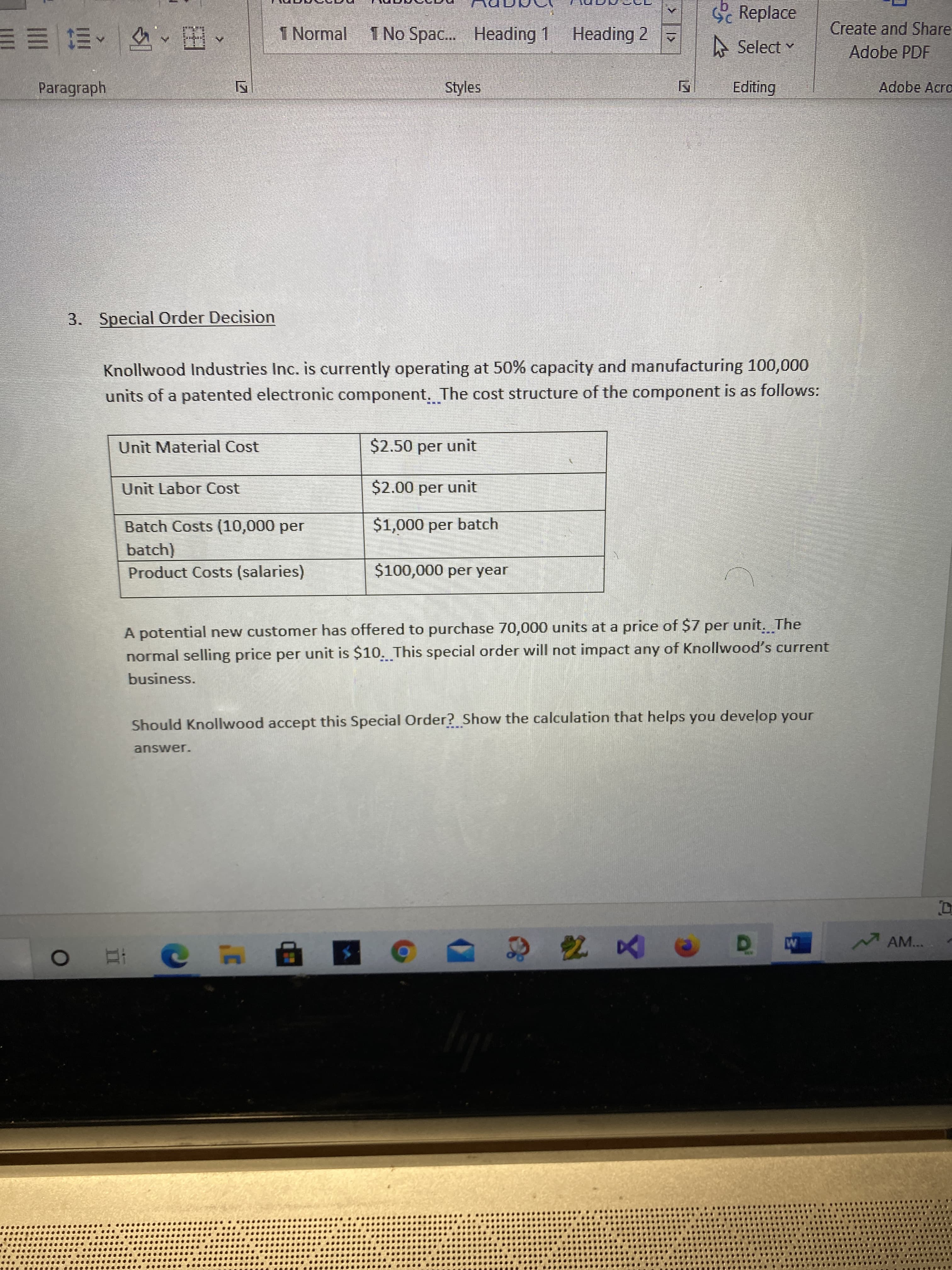 Replace
1 Normal I No Spac. Heading 1 Heading 2
Create and Share
Adobe PDF
A Select
困、^三三三
Paragraph
Styles
Editing
Adobe Acro
3. Special Order Decision
Knollwood Industries Inc. is currently operating at 50% capacity and manufacturing 100,000
units of a patented electronic component. The cost structure of the component is as follows:
Unit Material Cost
$2.50 per unit
Unit Labor Cost
$2.00 per unit
Batch Costs (10,000 per
$1,000 per batch
batch)
Product Costs (salaries)
$100,000 per year
A potential new customer has offered to purchase 70,000 units at a price of $7 per unit. The
normal selling price per unit is $10. This special order will not impact any of Knollwood's current
business.
Should Knollwood accept this Special Order? Show the calculation that helps you develop your
answer.
可
M AM...
