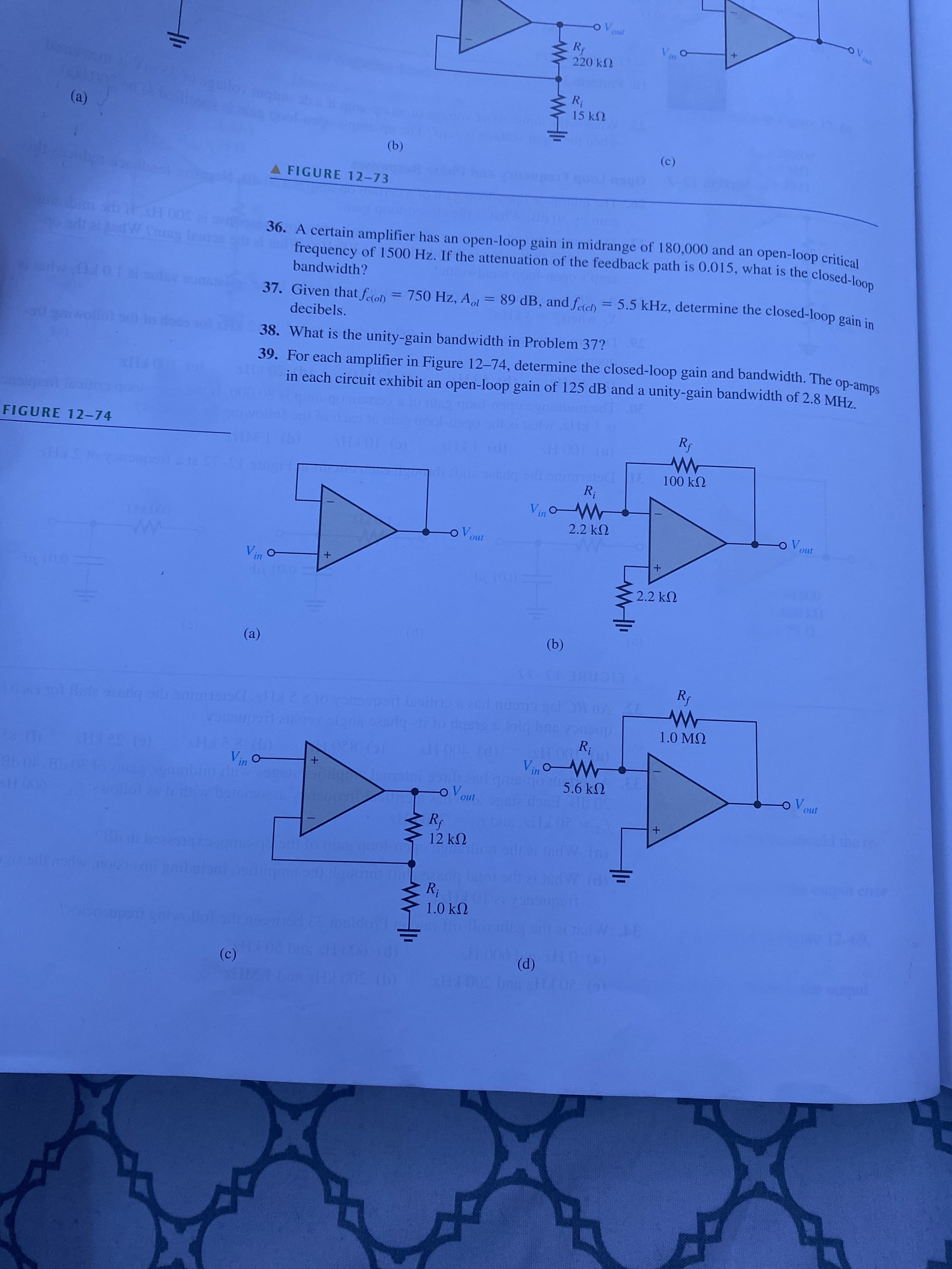 Rp
220 k2
V.
15 k2
(a)
(b)
A FIGURE 12-73
(c)
36. A certain amplifier has an open-loop gain in midrange of 180,000 and an open-loop critical
frequency of 1500 Hz. If the attenuation of the feedback path is 0.015, what is the closed-loo
000 HSAL
bandwidth?
37. Given that fen = 750 Hz, A = 89 dB, and feteh = 5.5 kHz, determine the closed-loop gain in
%3D
decibels.
39. For each amplifier in Figure 12-74, determine the closed-loop gain and bandwidth. The
in each circuit exhibit an open-loop gain of 125 dB and a unity-gain bandwidth of 2.8 MHz
lgaiwollol s
38. What is the unity-gain bandwidth in Problem 37?
sdu-do
(9)100 HA
100 kN
FIGURE 12-74
R;
2.2 k2
oV.
100 11
o "A
2.2 k2
un
(b)
(a)
LIC
1.0 MQ
R;
-"A
5.6 k2
Vin O-
(G) 52
oV.
u1
1098
12k
LEGO
R;
1.0 kN
(P)
ndn
(c)
