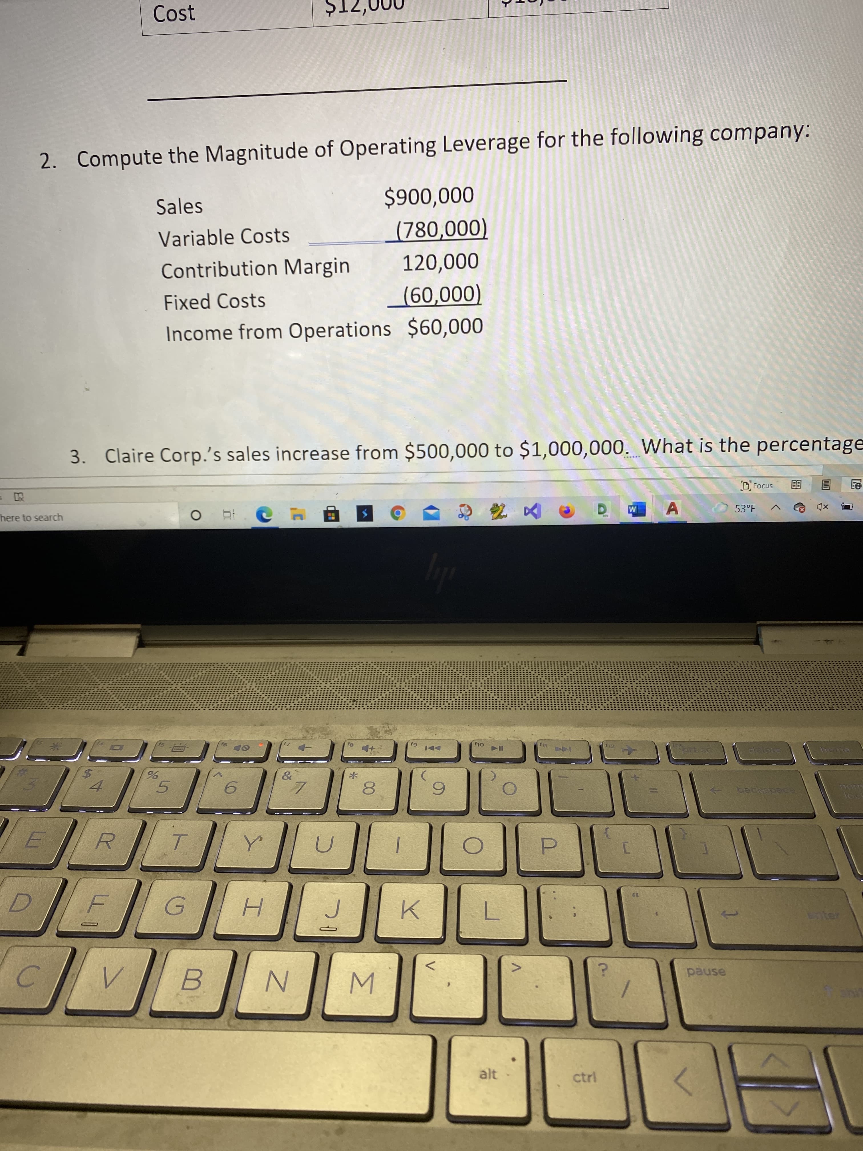 to
Cost
ZIŠ
2. Compute the Magnitude of Operating Leverage for the following company:
Sales
000'006$
Variable Costs
Contribution Margin
(000'082)
120,000
Fixed Costs
Income from Operations $60,000
(000'09)
3. Claire Corp.'s sales increase from $500,000 to $1,000,000. What is the percentage
D Focus
here to search
目
53°F
Hert sc
SUT
5.
8.
backspace
H.
pause
B.
alt
ctrl
