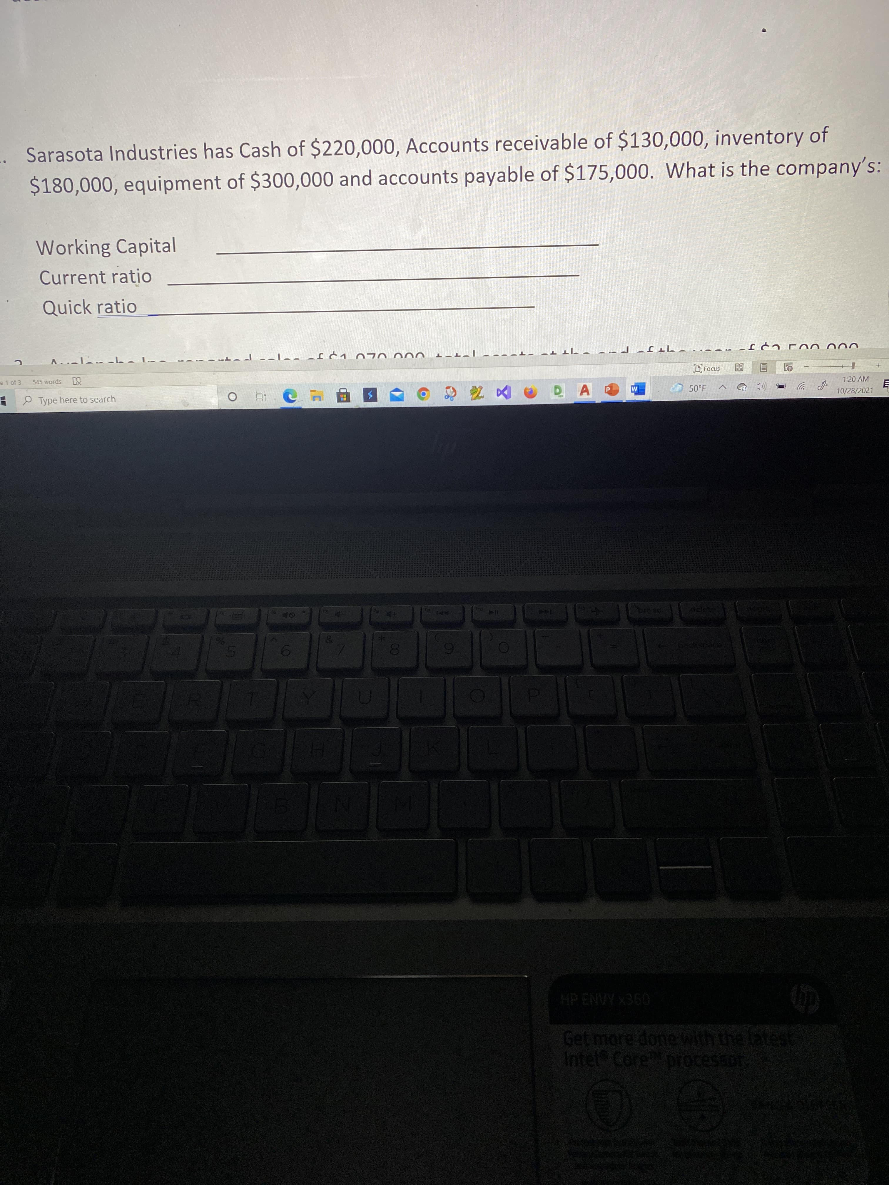 00
Sarasota Industries has Cash of $220,000, Accounts receivable of $130,000, inventory of
$180,000, equipment of $300,000 and accounts payable of $175,000. What is the company's:
Working Capital
Current ratio
Quick ratio
ו T רJ
D Focus
A.-ニーーL
הד ד
000 UL U T
e1 of 3
545 words
1:20 AM
P ツ
10/28/2021
50°F
P Type here to search
M
Get more done with the latest
Intel Core processor
