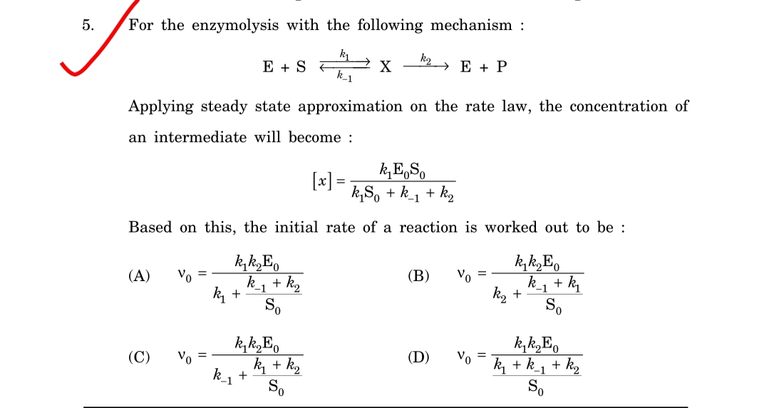 For the enzymolysis with the following mechanism :
E + S F
k_1
k2
→ E + P
X
Applying steady state approximation on the rate law, the concentration of
an intermediate will become :
[x] =
k,E,S,
k,S, + k_1 + kg
Based on this, the initial rate of a reaction is worked out to be :
(A)
Vo
k_1 + k2
k +
(В)
Vo
k_1 + k
k2
-1
+
So
k, k„E.
Vo =
(C)
Vo =
(D)
ky + kg
k, + k_1 + k2
So
k_1
+
So
5.
