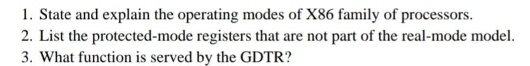 1. State and explain the operating modes of X86 family of processors.
2. List the protected-mode registers that are not part of the real-mode model.
3. What function is served by the GDTR?
