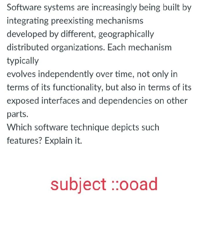 Software systems are increasingly being built by
integrating preexisting mechanisms
developed by different, geographically
distributed organizations. Each mechanism
typically
evolves independently over time, not only in
terms of its functionality, but also in terms of its
exposed interfaces and dependencies on other
parts.
Which software technique depicts such
features? Explain it.
subject ::00ad
