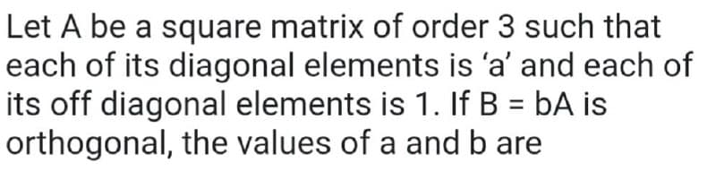 Let A be a square matrix of order 3 such that
each of its diagonal elements is 'a' and each of
its off diagonal elements is 1. If B = bA is
orthogonal, the values of a and b are