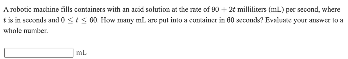 A robotic machine fills containers with an acid solution at the rate of 90 + 2t milliliters (mL) per second, where
t is in seconds and 0 <t < 60. How many mL are put into a container in 60 seconds? Evaluate your answer to a
whole number.
mL
