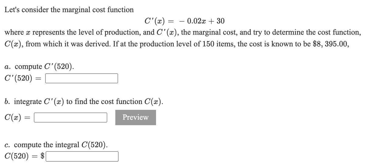 Let's consider the marginal cost function
– 0.02x + 30
where x represents the level of production, and C'(x), the marginal cost, and try to determine the cost function,
C'(x) =
C(x), from which it was derived. If at the production level of 150 items, the cost is known to be $8, 395.00,
a. compute C'(520).
C'(520) =
b. integrate C'(x) to find the cost function C(x).
C(x) =
Preview
c. compute the integral C(520).
C(520) = $
