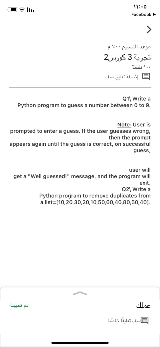 11:.0
Facebook
موعد التسلیم 0 ۱:0 م
تجربة 3 کورس2
۰ 1۰ نقطة
إضافة تعليق صف
Q1| Write a
Python program to guess a number between 0 to 9.
Note: User is
prompted to enter a guess. If the user guesses wrong,
then the prompt
appears again until the guess is correct, on successful
guess,
user will
get a "Well guessed!" message, and the program will
exit.
Q2\ Write a
Python program to remove duplicates from
a list=[10,20,30,20,10,50,60,40,80,50,40].
تم تعی ینه
عملك
=أضف تعليقا خاصا
