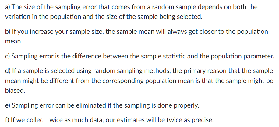 a) The size of the sampling error that comes from a random sample depends on both the
variation in the population and the size of the sample being selected.
b) If you increase your sample size, the sample mean will always get closer to the population
mean
c) Sampling error is the difference between the sample statistic and the population parameter.
d) If a sample is selected using random sampling methods, the primary reason that the sample
mean might be different from the corresponding population mean is that the sample might be
biased.
e) Sampling error can be eliminated if the sampling is done properly.
f) If we collect twice as much data, our estimates will be twice as precise.
