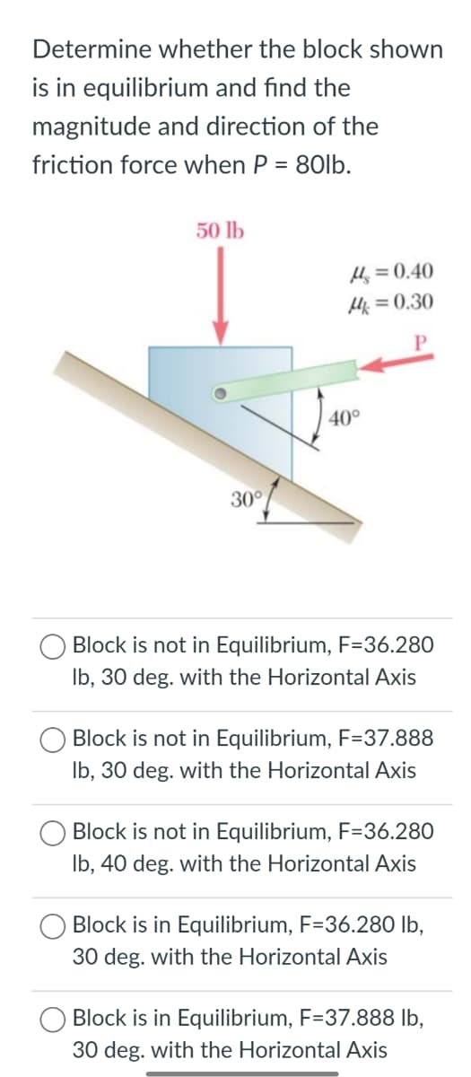 Determine whether the block shown
is in equilibrium and find the
magnitude and direction of the
friction force when P = 80lb.
50 lb
H = 0.40
H = 0.30
40°
30°
Block is not in Equilibrium, F=36.280
Ib, 30 deg. with the Horizontal Axis
Block is not in Equilibrium, F=37.888
Ib, 30 deg. with the Horizontal Axis
Block is not in Equilibrium, F=36.280
Ib, 40 deg. with the Horizontal Axis
Block is in Equilibrium, F=36.280 lb,
30 deg. with the Horizontal Axis
Block is in Equilibrium, F=37.888 lb,
30 deg. with the Horizontal Axis
