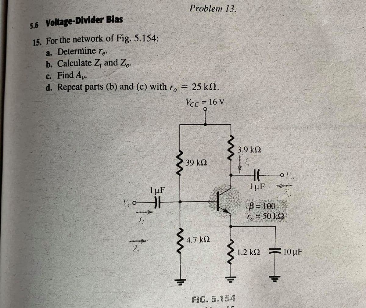 Problem 13.
5.6 Voltage-Divider Bias
15. For the network of Fig. 5.154:
a. Determine r.
b. Calculate Z and Z.
c. Find A,.
d. Repeat parts (b) and (c) with r, = 25 kN.
Vcc = 16 V
3.9 k2
39 k2
I uF
1µF
Z.
V; oH
B 100
fo=50 k2
4.7 k2
1.2 k2
10 uF
FIG. 5.154
