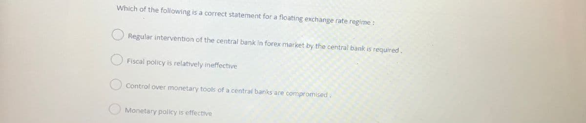 Which of the following is a correct statement for a floating exchange rate regime :
Regular intervention of the central bank in forex market by the central bank is required.
Fiscal policy is relatively ineffective
Control over monetary tools of a central banks are compromised.
Monetary policy is effective
