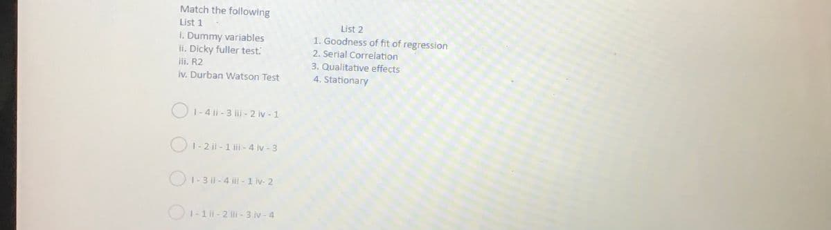 Match the following
List 1
List 2
i. Dummy variables
ii. Dicky fuller test.
1. Goodness of fit of regression
2. Serial Correlation
iii. R2
3. Qualitative effects
iv. Durban VWatson Test
4. Stationary
O1-4 ii - 3 iii - 2 iv - 1
|- 2 ii - 1 iii - 4 ív - 3
O1-3 il - 4 iii - 1 iv- 2
O1-1 ii - 2 ii - 3 iv - 4
