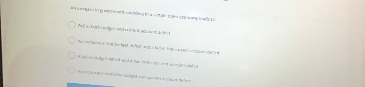 An increase in government spending in a simple open economy leads to
Fall in both budget and current account deficit
An increase in the budget deficit and a fall in the current account deficit
A fall in budget deficit and a rise in the current account deficit
An increase in both the budget and current account deficit
