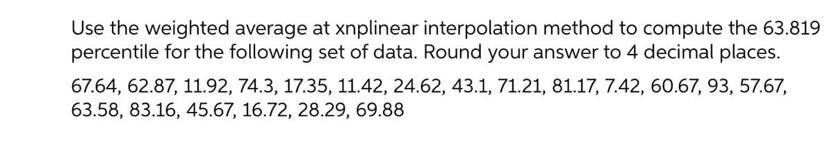 Use the weighted average at xnplinear interpolation method to compute the 63.819
percentile for the following set of data. Round your answer to 4 decimal places.
67.64, 62.87, 11.92, 74.3, 17.35, 11.42, 24.62, 43.1, 71.21, 81.17, 7.42, 60.67, 93, 57.67,
63.58, 83.16, 45.67, 16.72, 28.29, 69.88
