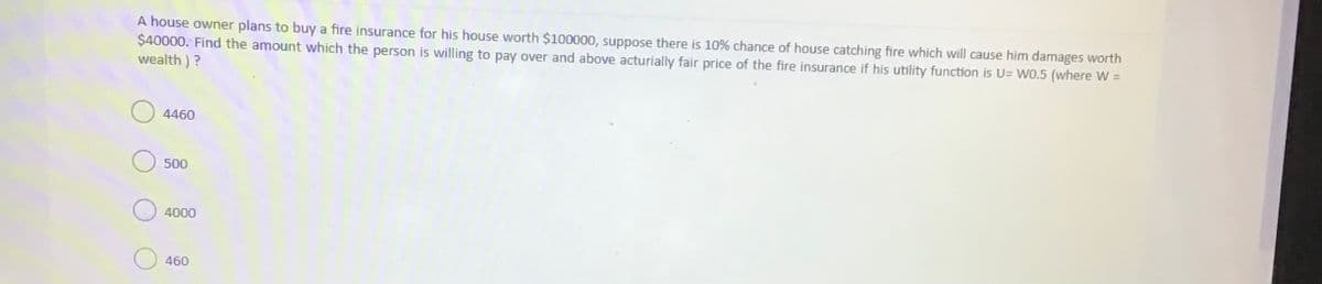 A house owner plans to buy a fire insurance for his house worth $100000, suppose there is 10% chance of house catching fire which will cause him damages worth
$40000. Find the amount which the person is willing to pay over and above acturially fair price of the fire insurance if his utility function is U= WO.5 (where W =
wealth )?
4460
500
4000
460
