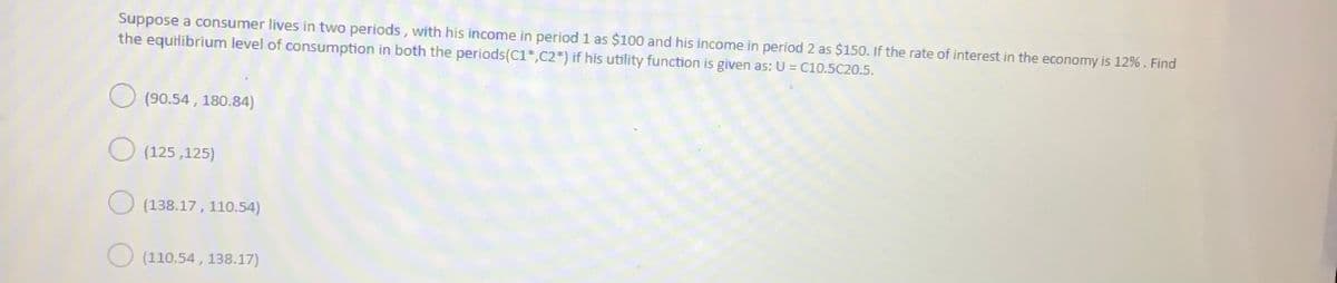 Suppose a consumer lives in two periods, with his income in period 1 as $100 and his income in period 2 as $150. If the rate of interest in the economy is 12%. Find
the equilibrium level of consumption in both the periods(C1*,C2*) if his utility function is given as: U = C10.5C20.5.
(90.54 , 180.84)
(125 ,125)
(138.17, 110.54)
(110.54 , 138.17)
