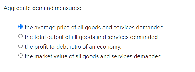 Aggregate demand measures:
the average price of all goods and services demanded.
O the total output of all goods and services demanded
O the profit-to-debt ratio of an economy.
O the market value of all goods and services demanded.
