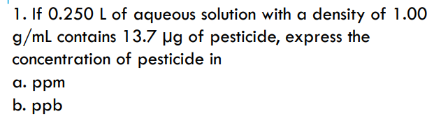 1. If 0.250 L of aqueous solution with a density of 1.00
g/ml contains 13.7 µg of pesticide, express the
concentration of pesticide in
a. ppm
b. ppb
