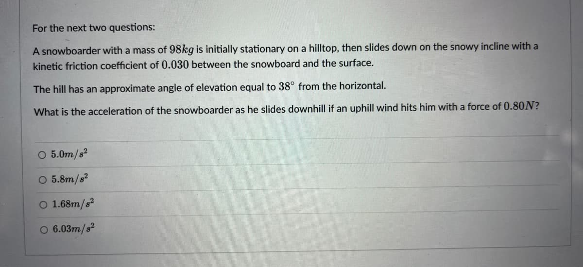 For the next two questions:
A snowboarder with a mass of 98kg is initially stationary on a hilltop, then slides down on the snowy incline with a
kinetic friction coefficient of 0.030 between the snowboard and the surface.
The hill has an approximate angle of elevation equal to 38° from the horizontal.
What is the acceleration of the snowboarder as he slides downhill if an uphill wind hits him with a force of 0.80N?
O 5.0m/s2
O 5.8m/s?
O 1.68m/s2
O 6.03m/s?
