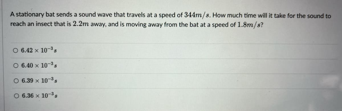 A stationary bat sends a sound wave that travels at a speed of 344m/s. How much time will it take for the sound to
reach an insect that is 2.2m away, and is moving away from the bat at a speed of 1.8m/s?
O 6.42 x 10-38
O 6.40 x 10-3s
O 6.39 x 103s
O 6.36 x 10-38
