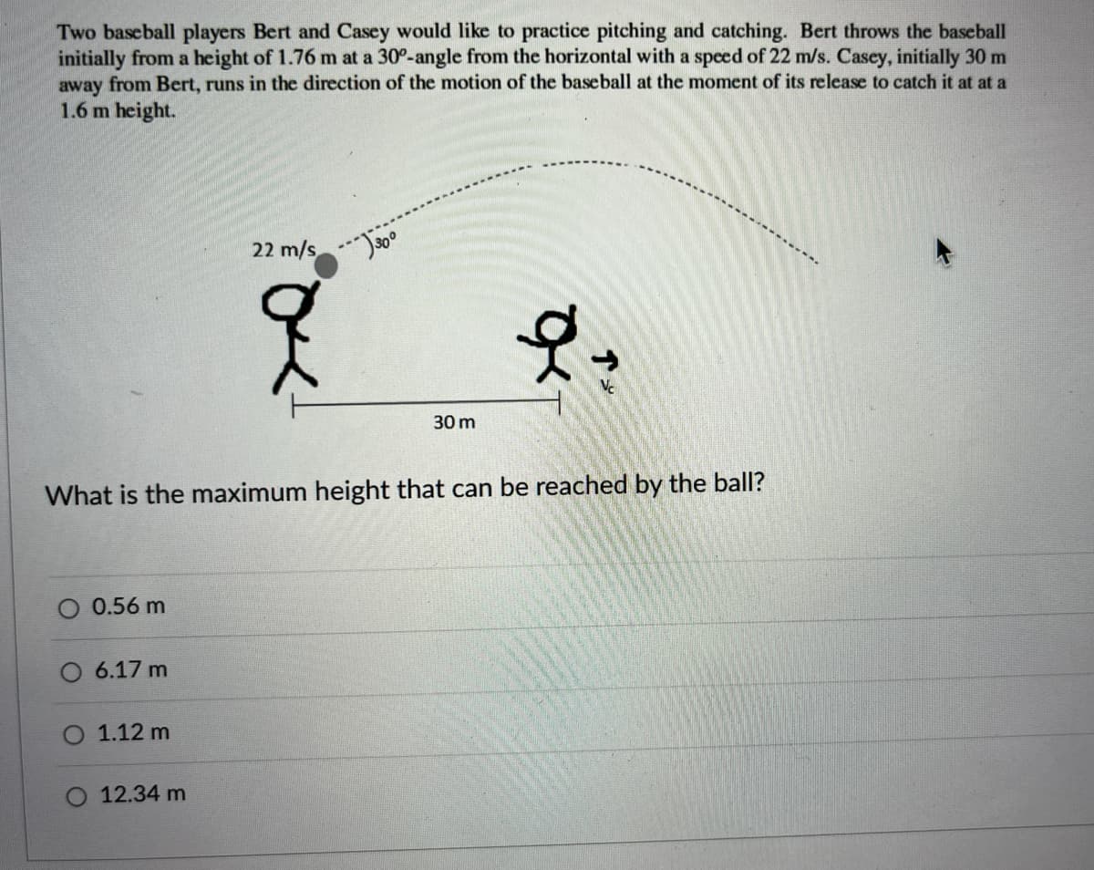 Two baseball players Bert and Casey would like to practice pitching and catching. Bert throws the baseball
initially from a height of 1.76 m at a 30°-angle from the horizontal with a speed of 22 m/s. Casey, initially 30 m
away from Bert, runs in the direction of the motion of the baseball at the moment of its release to catch it at at a
1.6 m height.
22 m/s
Vc
30 m
What is the maximum height that can be reached by the ball?
0.56 m
O 6.17 m
1.12 m
O 12.34 m
