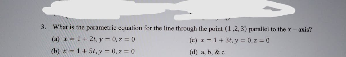 3.
What is the parametric equation for the line through the point (1,2, 3) parallel to the x- axis?
(a) x = 1+ 2t, y = 0, z = 0
(c) x = 1+ 3t, y = 0, z = 0
(b) x = 1+ 5t, y = 0, z = 0
(d) a, b, & c
