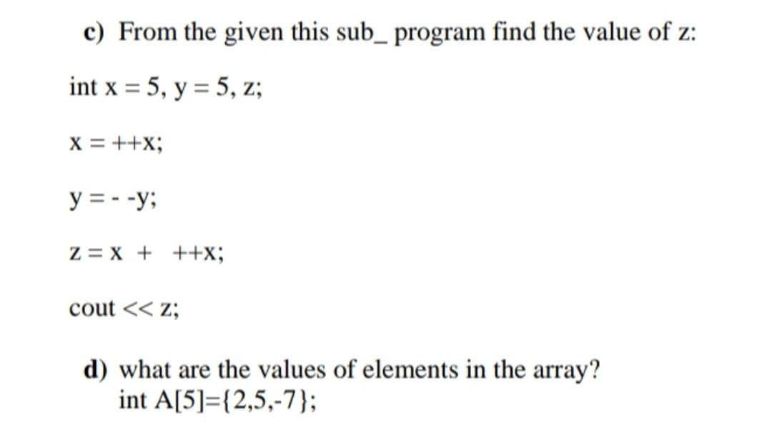 c) From the given this sub_ program find the value of z:
int x = 5, y = 5, z;
X = ++x;
y = - -y;
Z = X + ++x;
cout << z;
d) what are the values of elements in the array?
int A[5]={2,5,-7};
