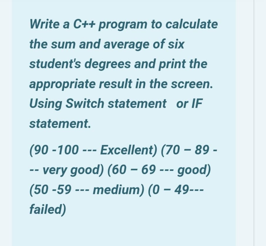 Write a C++ program to calculate
the sum and average of six
student's degrees and print the
appropriate result in the screen.
Using Switch statement or IF
statement.
(90 -100 --- Excellent) (70 – 89 -
- very good) (60 – 69 --- good)
(50 -59 --- medium) (0 – 49---
failed)

