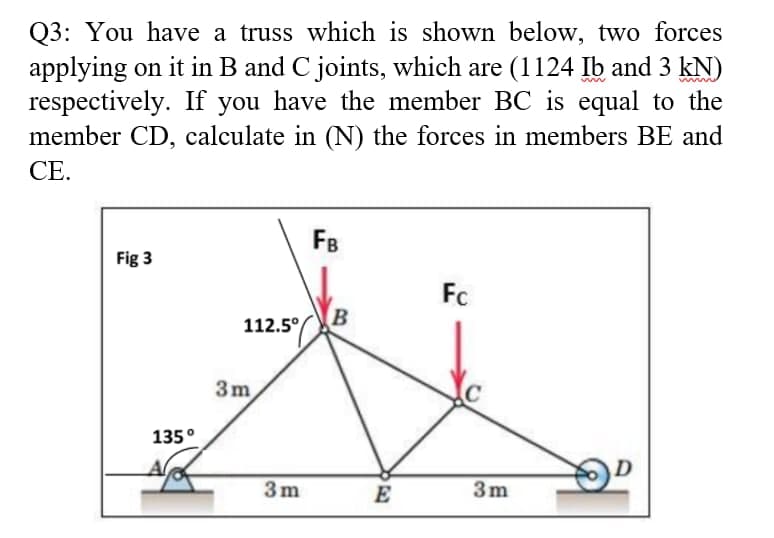 Q3: You have a truss which is shown below, two forces
applying on it in B and C joints, which are (1124 Ib and 3 kN)
respectively. If you have the member BC is equal to the
member CD, calculate in (N) the forces in members BE and
CE.
FB
Fig 3
Fc
B
112.5°
3m
135°
3m
E
3m
