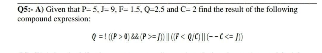 Q5:- A) Given that P= 5, J= 9, F= 1.5, Q=2.5 and C= 2 find the result of the following
compound expression:
Q = ! ((P > 0) && (P >= ])) || (F < Q/C) | (-- C <= ]))
