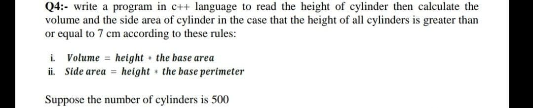 Q4:- write a program in c++ language to read the height of cylinder then calculate the
volume and the side area of cylinder in the case that the height of all cylinders is greater than
or equal to 7 cm according to these rules:
i. Volume = height the base area
ii. Side area = height the base perimeter
Suppose the number of cylinders is 500
